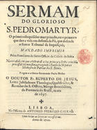 JESUS, Ruperto de, O.S.B. 1644-1708,<br/>Sermam do glorioso S. Pedro Martyr, o primeiro Inquisidor Martyrizado, ou o primeiro que deo a vida em defensa da Fé, que defende o Santo Tribunal da Inquisiçaõ : mandado imprimir pelos Familiares do Santo Officio da Cidade da Bahia na occasiaõ, m que celebràraõ a sua primeyra Festa com huma procissaõ solemnissima, trazendo o Santo da Sè para o Mosteyro do Patriarcha S. Bento / pregou-o o muito Reverendo Padre Mestre o Doutor Fr. Ruperto de Jesus, Lente Jubilado em Theologia, Qualificador, & Revedor do S. Officio, Monge Benedictino, da Provincia do Brasil : na era de 1697. - Lisboa : na Officina de Antonio Pedrozo Galrão, 1700. - 27 p. ; 4º (19 cm)