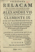 VERDADEIRA RELACAO DA ULTIMA ENFERMIDADE, E MORTE DO SUMO PONTIFICE ALEXANDRE VII<br/>Verdadeira relaçam da ultima enfermidade, e morte do Summo Pontifice Alexandre VII. e da eleiçam do novo Papa Clemente IX. com huma breve noticia de sua vida, & ceremonias que se fizeram dentro, & fóra do Conclave; & descripçam da cavalgada, & armaçam que se fez quando foi tomar posse da igreja de S. Joam de Laterano. Aonde se conthem muitas curiosidades, & festas que ouveram em tal occasiam; tirada das Relaçoens impressas que vieram de Roma; com o rol dos Cardeaes presentes à dita eleiçam. - Lisboa : [s.n.], 1667. - 31, [1] p. ; 4º (20 cm)