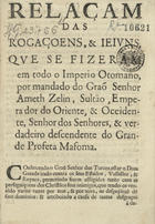 RELACAO DAS ROGACOES E JEJUNS QUE SE FIZERAM EM TODO O IMPERIO OTOMANO<br/>Relaçam das rogaçoens, & jejuns, que se fizeram em todo o Imperio Otomano, por mandado do Graõ Senhor Ameth Zelin, Sultão, Emperador do Oriente, & Occidente, Senhor dos Senhores, & verdadeiro descendente do grande profeta Mafoma. - Lisboa : na officina de Miguel Deslandes, 1686. - 4 p. ; 4º (19 cm)