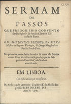 SILVA, Jerónimo Peixoto da, 16---1666<br/>Sermam de Passos / que pregou em o Convento das Religiosas de Sancta Clara na cidade do Porto o D. Hieronymo Peixoto da Sylva... ; na primeira parte deste Sermão se trata do Senhor com a Cruz às costas ; na segunda (que he despois da Procissaõ) do Senhor crucificado. - Em Lisboa : na Officina de Antonio Crasbeeck de Mello Impressor do Princepe N.S., 1671. - [1, 1 br.], 18 p. ; 4º (20 cm)