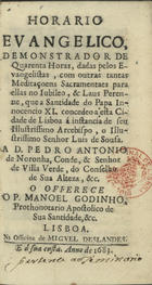 GODINHO, Manuel, 1634-1712<br/>Horario evangelico : demonstrador de Quarenta Horas, dadas pelos Evangelistas, com outras tantas Meditaçoens Sacramentaes para ellas no Jubileo, & Laus Perenne, que a Santidade do Papa Innocencio XI. concedeo a esta cidade de Lisboa á instancia de seu Illustrissimo Arcebispo, o Illustrissimo Senhor Luis de Sousa... / o offerece o P. Manoel Godinho.... - Lisboa : na officina de Miguel Deslandes : e á sua custa, 1683. - [24], 355, [5] p. ; 12º (13 cm)