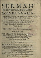 ROUBAO, Álvaro de Escobar, 1615-1670<br/>Sermam da Beatificaçam da S. Madre Rosa de S. Maria religiosa professa da Terceira Regra da Ordem dos Pregadores : no ultimo dia da outava, que celebraraõ os Religiosos do Mosteiro de S. Domingos, & Religiosas do Convento de Jesu, na Villa de Aveiro : esteve o Santissimo Sacramento exposto / foi pregado por Alvaro de Escobar Roubam, Prior da Paroquial Igreja de Agueda... : em 25. de Novembro de 1668 : offerecido ao M.R.P.D. Bernardo de S. Maria, Conego Regular do Grande P.S. Agostinho... & Primeiro Diffinidor da sua Religião sagrada. - Lisboa : na Impressaõ de Antonio Craesbeeck de Mello, Impressor da Casa Real, 1670. - [23] p. ; 4º (20 cm)