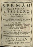 SAO CARLOS, António de, C.S.S.J.E. ?-1704,<br/>Sermão das lagrimas de S. Pedro na S. Caza da Misericordia de Coimbra : sendo Provedor Dom Fadrique [sic] Antonio de Magalhães & Menezes Senhor da Barca, &c. / pregado pello P. M. Antonio de S. Carlos Conego Secular da Congregação de S. Ioão Evãgelista, Lente de Artes, & Theologia no seu Collegio de Coimbra ; dedicado ao Rmo. P.M. Antonio da Conceição Saro, Geral da Congregação do Evãgelista. - Em Coimbra : na Impressaõ de Manoel Diaz Impressor da Universidade, 1679. - [6, 2 br.], 43, [1] p. ; 4º (20 cm)