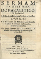 MANUEL, José de Faria, ?-1689<br/>Sermam na sexta feira do paralitico, na Capella Real, assistindo os Principes Senhores Nossos : offerecido a D. Rodrigo de Menezes, do Conselho d´Estado de S. Alteza, seu Camarista, & Estribeiro môr, &c. / pello Doutor Ioseph de Faria Manoel Capellaõ de S.A. & Confessor da mesma Capella, & Caza Real. - Em Lisboa : na Officina de Joam da Costa, 1672. - 23 p. ; 4º (21 cm)