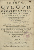 MACEDO, Gaspar de, S.J. 1601-1649,<br/>Sermão, que o P. D. Gaspar de Macedo... prégou no Collegio, & Universidade de Evora aos 30. de Mayo de 1644... polo bom successo das armas portuguezas dedicado a soldadesca portugueza, por hum natural, & amigo do dito Padre, que o pode aver à maõ, & o julgou por muy digno de sahir a luz. - Em Lisboa : na Officina de Lourenço dAnveres, 1644. - [1], 13 f. ; 4º (20 cm)