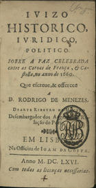 MACEDO, Duarte Ribeiro de, 1618-1680<br/>Juizo historico, juridico, politico sobre a paz celebrada entre as Coroas de França & Castella, no anno de 1660 : que escreve, & offerece a D. Rodrigo de Menezes / Duarte Ribeyro de Macedo Desembargador dos Aggravos da Relação do Porto. - Em Lisboa : na Officina de Joam da Costa, 1666. - [11, 1 br.], 249, [2] p. ; 12º (14 cm)