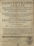 ORDEM DE SANTA CLARA<br/>Constituiçoens Geraes para todas as freiras, e religiosas, sogeitas à obediencia da Ordem de N. P. S. Francisco, em esta familia Cismontana : de novo recopiladas das antigas : e acrescentadas com acordo, consentimento, & approvação do Capitulo Geral, celebrado em Roma a onze de Junho do anno de mil, seiscentos & trinta & nove : presidindo o Eminentissimo Senhor Cardeal, Francisco Barberino, Protector da Ordem : e foi eleito em Ministro Geral o N.R.P. Fr. Joam Merinero : traduzidas de espanhol em portuguez : & acrescentadas com as novas Ordenaçoens, que se fizerão em os Capitulos Geraes, que se seguiraõ, por mandado do N.R.P. Fr. Joseph Ximenes Samaniego, Ministro Geral de toda a Ordem : e de novo mandadas observar em o Capitulo Geral, que se celebrou em Roma, no anno de 1676. - Lisboa : na Officina de Miguel Des Landes [sic], 1681. - [8], 94, [2] p. ; 4º (20 cm)