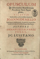 PEGAS, Manuel Álvares, 1635-1696<br/>Opusculum de Alternativa Beneficiorum Provisione Sede Papali plena : dicatum Excellentissimo, ac Reverendissimo Domino D. Joanni de Mello Episcopo Colimbricensi, Comiti de Arganil, Domino de Coja, à Consiliis Regiae Maiestatis / authore Emmanuele Alvarez Pegas, C.C. Lusitano. - Ulyssipone : ex Typographia Michaelis Deslandes, Serenissimi Regis Typographi, 1697. - [12], 225, [1] p. ; 2º (28 cm)