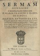 LUZ, António da, O.S.B. 1619-1679,<br/>Sermam offerecido à Serenissima Raynha Senhora nossa D. Maria Francisca Isabel de Saboya / pello P.M.Fr. Antonio da Lvz, Religioso da Orde[m] de S. Bento, & Le[n]te de Scoto na Vniuersidade de Coimbra, que prégou estãdo o Senhor exposto na Capella Real da mesma Vniuersidade, na celebridade em que deu graças a Deos pello nacime[n]to feliz da Princeza Senhora nossa D. Izabel em 21. de Ianeiro 1669. - Em Lisboa : na Officina de Ioam da Costa, 1669. - [7, 1 br.], 48 p. ; 4º (19 cm)