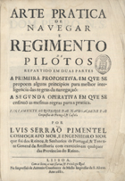 PIMENTEL Luís Serrão, 1613-1679<br/>Arte pratica de navegar : e Regimento de pilotos repartido em duas partes a primeira propositiva, em que se propoem alguns principios para melhor inteligencia das regras da navegação: a segunda operativa em que se ensinaõ as mesmas regras para a pratica : juntamente os Roteiros das navegaçoens das conquistas de Portugal, & Castela / por Luis Serraõ Pimentel Cosmografo Mor, e Engenheiro MOr que foi dos Reinos, & Senhorios de Portugal, & Tenente General da Artilheria com exercicio em qualquer das Provincias do Reino. - Lisboa : na impressaõ de Antonio Craesbeeck de Mello Impressor de S. Alteza, 1681. - [8], 424, [4] p., [2] f. desdobr. : il. ; 2º (28 cm)