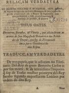 RELACAO VERDADEIRA DE ALGUNS SUCESSOS NOTAVEIS QUE... ACONTECERAM EM... INGLATERRA<br/>Relaçam verdaeyra [sic] de alguns successos notaveis, que antes, & depois de succeder na Coroa Britannica El Rey Jacobo segundo aconteceraõ em o Reyno de Inglaterra, que comprehendem a vida, procedimentos, & sentença do perfido, & perjuro Titus Oates... Traducçam verdadeyra de tres papeis, que se acharam no escritorio dEl-Rey da Gram Bretanha Carlos 2. por sua morte, & da Serenissima Duqueza, q[ue] foy de Yorke mulher primeyra dEl-Rey Jacobo segundo impressos em Londres por ordem do dito Rey. - Evora : [s.n.], 1686. - 16 p. ; 4º (19 cm)