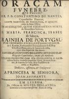 CONSTANTINO de Nantes, O.F.M. Cap. fl. 168-,<br/>Oraçam funebre, que pregou o R. P. Fr. Constantino de Nantes... em as exequias, que se fizeram em a morte da... Senhora, D. Maria, Francisca, Isabel de Saboya, Rainha de Portugal. Por ordem do... Senhor de S. Romão... em 3. de Janeyro de 1684. oyto dias depois de sua morte: em o Real Convento do Santo Crucifixo das Religiosas Capuchinhas, em que està depositada... Dedica-a, offerecea, & consagra-a a Princesa N. Senhora, Joam Auphante. - Em Lisboa : na Officina de Miguel Deslandes, 1684. - 24 p. ; 4º (20 cm)