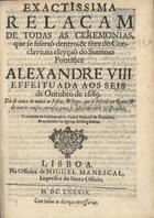 EXACTISSIMA RELACAO DE TODAS AS CERIMONIAS... NA ELEICAO DO... PONTIFICE ALEXANDRE VIII<br/>Exactissima relaçam de todas as ceremonias, que se fiseraõ dentro, & fòra do Conclave, na eleyçaõ do Summo Pontifice Alexandre VIII. effeituada aos seis de Outubro de 1689 : Dà-se conta de todas as festas, & fogos, que se fiseraõ em Roma, & de outras cousas curiosas para se saberem entre os estranhos. / tradusida de italiano pelo Padre Manoel de Coimbra.... - Lisboa : na officina de Miguel Manescal, 1689. - 8 p. ; 4º (21 cm)