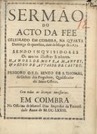 SAO TOMAS, Bento de, O.P. 1627-1687,<br/>Sermão do Acto da Fee celebrado em Coimbra, na qvarta Dominga da quaresma, doze de Março de 1673 sendo Inqvisidores os muito illustres senhores, Manoel de Movra Manvel, & Pedro de Attaide de Castro / pregovo o P. Fr. Bento de S. Thomas, da Ordem dos Pregadores, Qualificador do Santo Officio. - Em Coimbra : na Officina de Manuel Dias Impressor da Vniversidade, 1673. - [4], 26, [2 br.] p. ; 4º (20 cm)