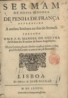 GOUVEIA, Manuel de, O.E.S.A. 1659-1730,<br/>Sermam de Nossa Senhora de Penha de França offerecido a mesma Senhora no fim do Sermaõ / pregou-o o M.R.P. Fr. Manoel de Gouvea da Ordem dos Eremitas de Santo Augustinho ; no seu Convento, estando o Senhor exposto, no solemne triduo, que se lhe dedica todos os annos no mez de Settembro. - Lisboa : na Officina de Joaõ Galraõ, 1686. - 22, [2] p. ; 4º (20 cm)