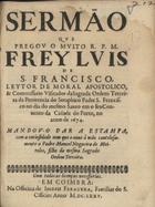 SAO FRANCISCO, Luís de, O.F.M. ?-1596,<br/>Sermão que pregou o muito R.P.M. Frey Luis de S. Francisco, Leytor de Moral Apostolico, & Commissario Visitador da Sagrada Ordem Terceira da Penitencia do Seraphico Padre S. Francisco no dia do mesmo Santo em o seu Convento da Cidade do Porto, no anno de 1674. - Mandou-o dar a estampa, com a curiosidade com que o ouve à mão cautelosamente o Padre Manoel Nogueira de Meireles, filho da mesma Sagrada Ordem Terceira. - Em Coimbra : na Officina de Ioseph Ferreyra, Familiar do S. Officio, 1675. - 29, [2] p. ; 4º (20 cm)