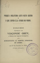 GREY, Visconde<br/>Porque a Inglaterra lucta nesta guerra e o que espera ella atingir no provir / discurso proferido por Visconde Grey. - Londres : Eyre and Spo. Tiswoode, 1916. - 23 p. ; 18 cm