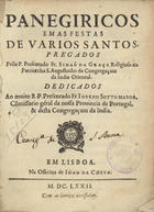 GRACA, Simão da, O.E.S.A. ?-1692,<br/>Panegiricos em as festas de varios santos / pregados pello P. Presentado Fr. Simaõ da Graça religioso do Patriarcha S. Augustinho da Congregaçam da India Oriental : dedicados ao muito R.P. Presentado Fr. Joseph Sotto Mayor, Cõmissario géral da nossa Provincia de Portugal, & desta Congregaçam da India. - Em Lisboa : na Officina de Joam da Costa, 1672. - [20], 313 p. ; 4º (20 cm)