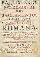 IGREJA CATOLICA.. Liturgia e ritual<br/>Bautisterio, e ceremonial dos Sacramentos da Sancta Madre Igreja Romana. - Emendado e acrescentado em muitas cousas nesta ultima impressam, conforme o Cathecismo, & Ritual Romano. - Em Coimbra : na Officina de Joam Antunes, & à sua custa, 1698. - [12], 152 p. ; 4º (19 cm)