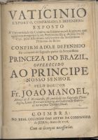 MANUEL, João, O. Cist. 1676-1739,<br/>Vaticinio exposto, confirmado, e defendido: exposto á Universidade de Coimbra na solenne acçaõ de graças, que celebrou congregada em prestito no dia 4. de Janeiro de 1735. pelo felicissimo nascimento da Serenissima Princeza da Beira: confirmado, e defendido na occaziaõ do segundo parto da Serenissima Princeza do Brazil... / pelo Doutor Fr. João Manoel.... - Coimbra : no Real Collegio das Artes da Companhia de Jesus 1736. - 47, [1] p. ; 4º (20 cm)